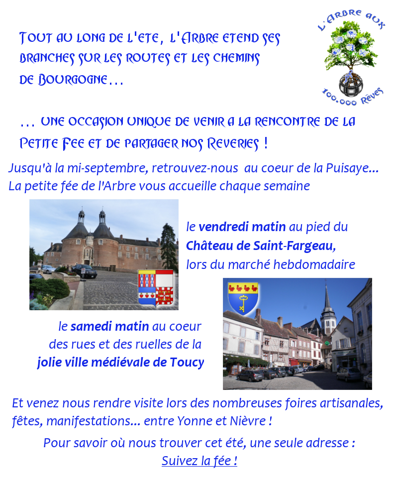 Tout au long de l'été, l'Arbre aux 100.000 Rêves étend ses branches sur les routes et chemins de Bourgogne... Une occasion unique de venir rencontrer la petite fée et de partager nos rêveries. Retrouvez-nous, chaque semaine, au coeur de la Puisaye, la petite fée de l'Arbre vous attend - chaque vendredi matin, au pied du château de Saint Fargeau, lors du marché hebdomadaire - chaque samedi matin au coeur des rues et des ruelles de la jolie ville médiévale de Toucy. Et venez nous rendre visite lors des nombreuses foires artisanales, fêtes et manifestations entre Yonne et Nièvre. Pour savoir où nous trouver cet été, une seule adresse : Suivez la fée !