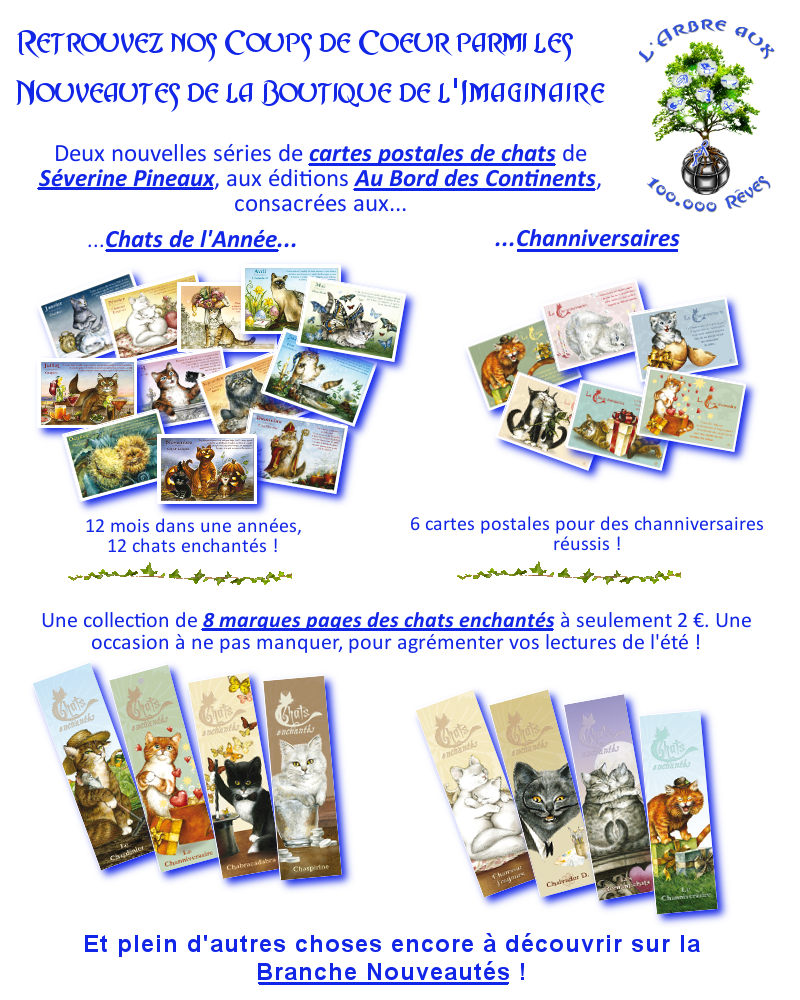 Retrouvez nos coups de coeurs parmi les nouveautés de la boutique de l'imaginaire... Deux nouvelles séries de cartes postales de chats de Séverine Pineaux aux éditions Au Bord des Continents... consacrées aux... Chats de l'Année... 12 mois dans une année, 12 chats enchantés ! Channiversaires... 6 cartes postales pour des channiversaires réussis ! Une collection de 8 marques pages des chats enchantés à seulement 2 €, pour agrémenter vos lectures de l'été. Une occasion à ne pas manquer ! Et plein d'autres choses encore à découvrir sur la branche nouveautés !